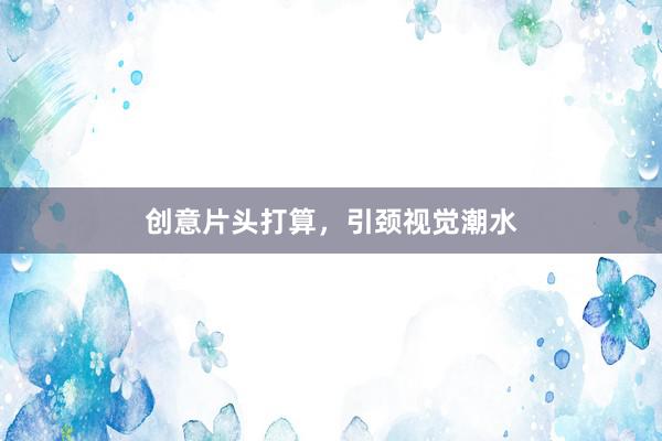 创意片头打算，引颈视觉潮水