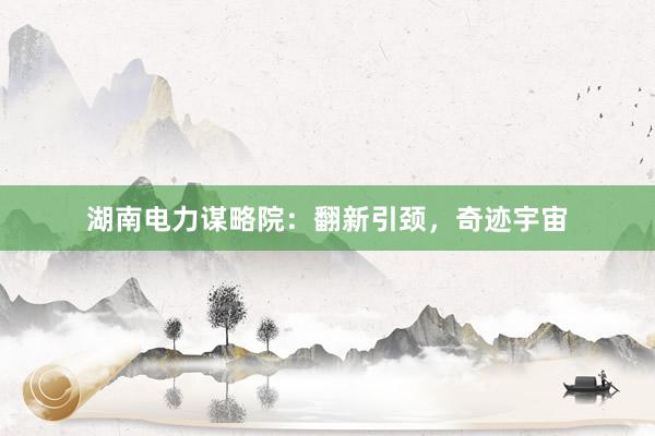 湖南电力谋略院：翻新引颈，奇迹宇宙