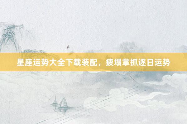 星座运势大全下载装配，疲塌掌抓逐日运势