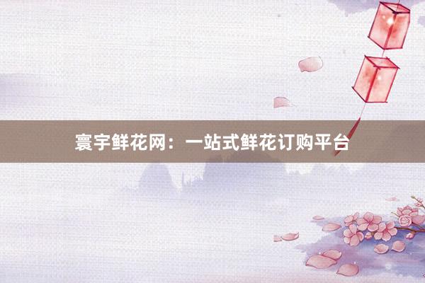寰宇鲜花网:一站式鲜花订购平台
